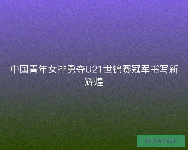 中国青年女排勇夺U21世锦赛冠军书写新辉煌