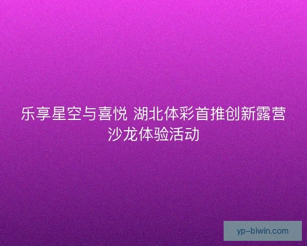 乐享星空与喜悦 湖北体彩首推创新露营沙龙体验活动
